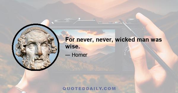 For never, never, wicked man was wise.