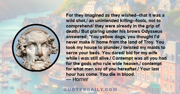 For they imagined as they wished--that it was a wild shot,/ an unintended killing--fools, not to comprehend/ they were already in the grip of death./ But glaring under his brows Odysseus answered: 'You yellow dogs, you