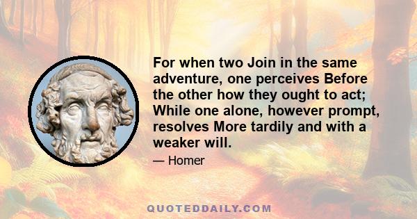 For when two Join in the same adventure, one perceives Before the other how they ought to act; While one alone, however prompt, resolves More tardily and with a weaker will.