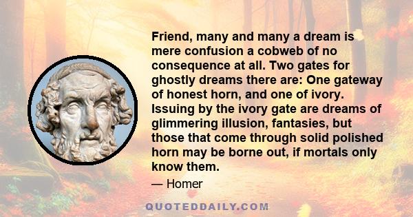 Friend, many and many a dream is mere confusion a cobweb of no consequence at all. Two gates for ghostly dreams there are: One gateway of honest horn, and one of ivory. Issuing by the ivory gate are dreams of glimmering 