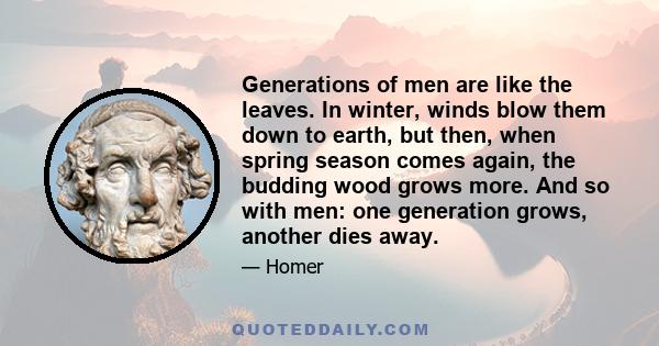 Generations of men are like the leaves. In winter, winds blow them down to earth, but then, when spring season comes again, the budding wood grows more. And so with men: one generation grows, another dies away.