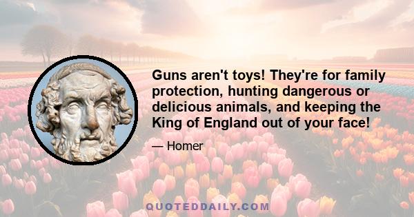 Guns aren't toys! They're for family protection, hunting dangerous or delicious animals, and keeping the King of England out of your face!