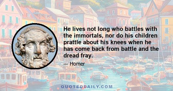 He lives not long who battles with the immortals, nor do his children prattle about his knees when he has come back from battle and the dread fray.