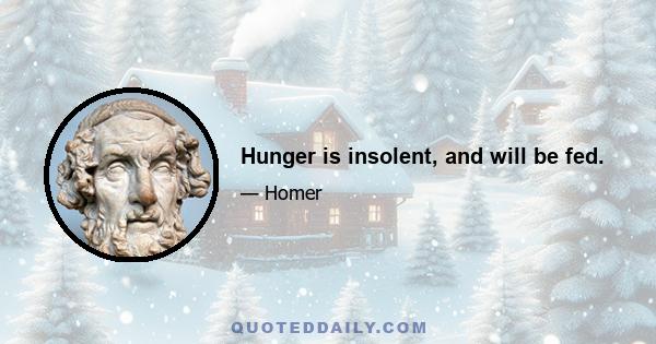 Hunger is insolent, and will be fed.