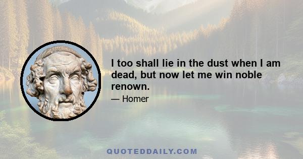 I too shall lie in the dust when I am dead, but now let me win noble renown.