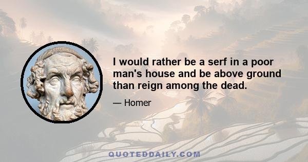 I would rather be a serf in a poor man's house and be above ground than reign among the dead.