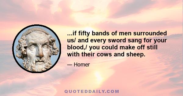 ...if fifty bands of men surrounded us/ and every sword sang for your blood,/ you could make off still with their cows and sheep.