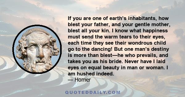 If you are one of earth’s inhabitants, how blest your father, and your gentle mother, blest all your kin. I know what happiness must send the warm tears to their eyes, each time they see their wondrous child go to the