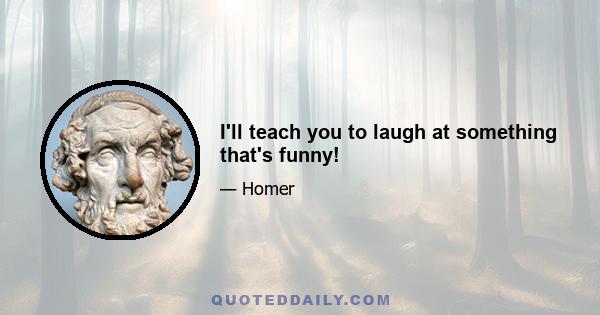 I'll teach you to laugh at something that's funny!