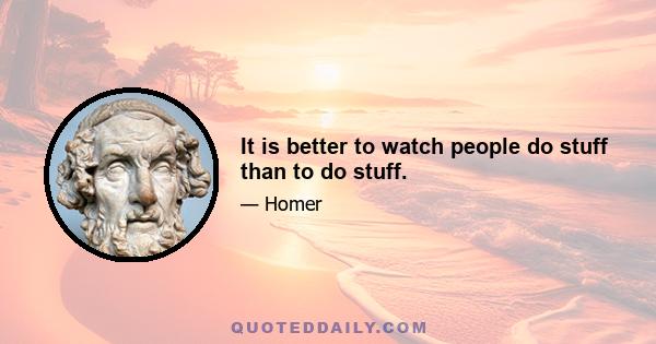 It is better to watch people do stuff than to do stuff.