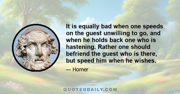 It is equally bad when one speeds on the guest unwilling to go, and when he holds back one who is hastening. Rather one should befriend the guest who is there, but speed him when he wishes.