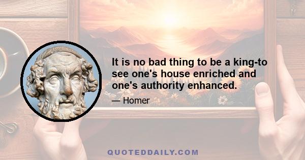 It is no bad thing to be a king-to see one's house enriched and one's authority enhanced.