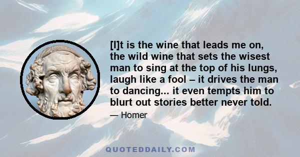 [I]t is the wine that leads me on, the wild wine that sets the wisest man to sing at the top of his lungs, laugh like a fool – it drives the man to dancing... it even tempts him to blurt out stories better never told.