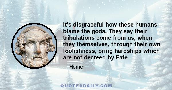 It's disgraceful how these humans blame the gods. They say their tribulations come from us, when they themselves, through their own foolishness, bring hardships which are not decreed by Fate.