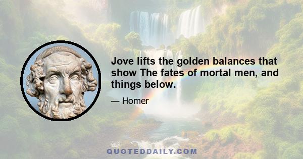 Jove lifts the golden balances that show The fates of mortal men, and things below.