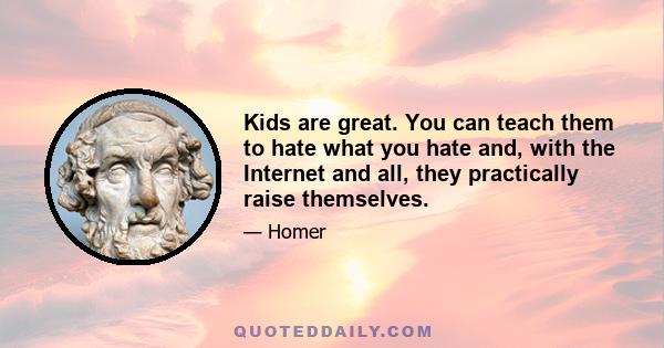 Kids are great. You can teach them to hate what you hate and, with the Internet and all, they practically raise themselves.