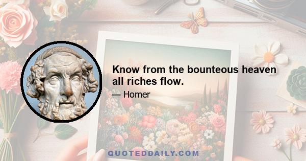 Know from the bounteous heaven all riches flow.