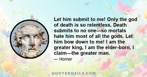 Let him submit to me! Only the god of death is so relentless, Death submits to no one—so mortals hate him most of all the gods. Let him bow down to me! I am the greater king, I am the elder-born, I claim—the greater man.