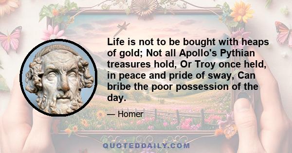 Life is not to be bought with heaps of gold; Not all Apollo's Pythian treasures hold, Or Troy once held, in peace and pride of sway, Can bribe the poor possession of the day.