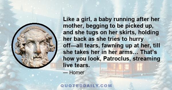 Like a girl, a baby running after her mother, begging to be picked up, and she tugs on her skirts, holding her back as she tries to hurry off—all tears, fawning up at her, till she takes her in her arms… That’s how you