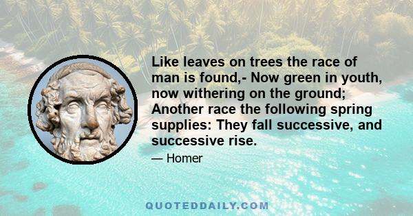 Like leaves on trees the race of man is found,- Now green in youth, now withering on the ground; Another race the following spring supplies: They fall successive, and successive rise.