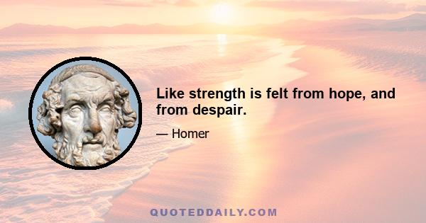 Like strength is felt from hope, and from despair.