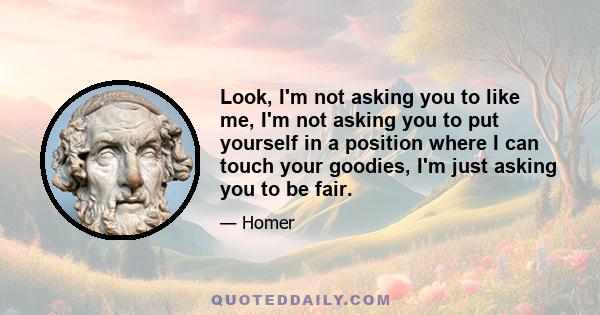 Look, I'm not asking you to like me, I'm not asking you to put yourself in a position where I can touch your goodies, I'm just asking you to be fair.