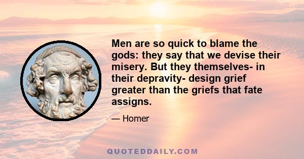 Men are so quick to blame the gods: they say that we devise their misery. But they themselves- in their depravity- design grief greater than the griefs that fate assigns.