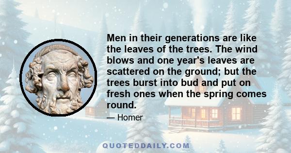 Men in their generations are like the leaves of the trees. The wind blows and one year's leaves are scattered on the ground; but the trees burst into bud and put on fresh ones when the spring comes round.