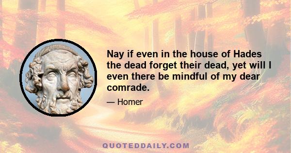 Nay if even in the house of Hades the dead forget their dead, yet will I even there be mindful of my dear comrade.