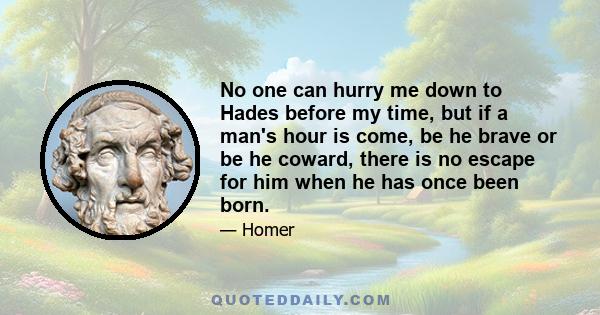 No one can hurry me down to Hades before my time, but if a man's hour is come, be he brave or be he coward, there is no escape for him when he has once been born.