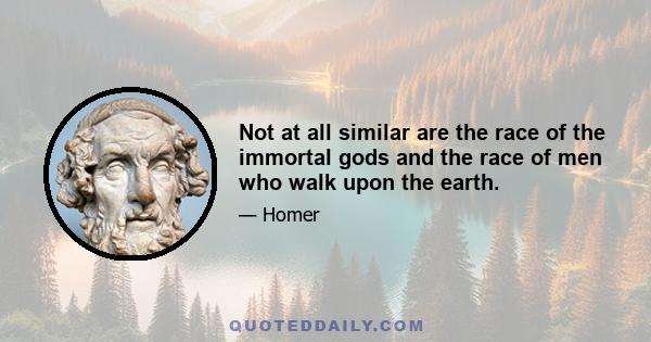 Not at all similar are the race of the immortal gods and the race of men who walk upon the earth.