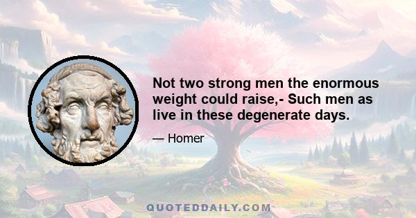 Not two strong men the enormous weight could raise,- Such men as live in these degenerate days.