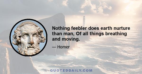 Nothing feebler does earth nurture than man, Of all things breathing and moving.