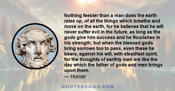 Nothing feebler than a man does the earth raise up, of all the things which breathe and move on the earth, for he believes that he will never suffer evil in the future, as long as the gods give him success and he