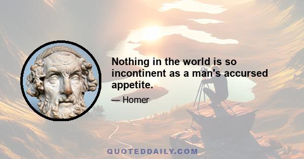 Nothing in the world is so incontinent as a man's accursed appetite.