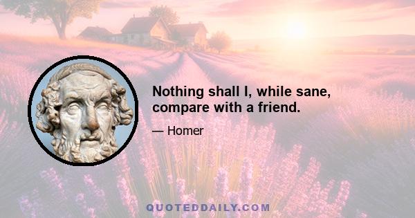 Nothing shall I, while sane, compare with a friend.