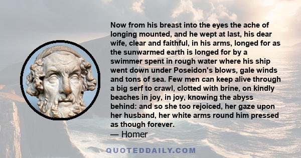 Now from his breast into the eyes the ache of longing mounted, and he wept at last, his dear wife, clear and faithful, in his arms, longed for as the sunwarmed earth is longed for by a swimmer spent in rough water where 