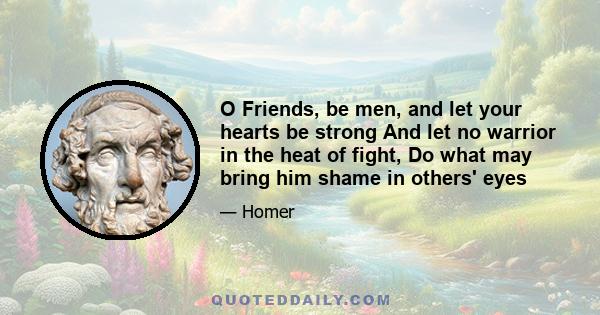 O Friends, be men, and let your hearts be strong And let no warrior in the heat of fight, Do what may bring him shame in others' eyes