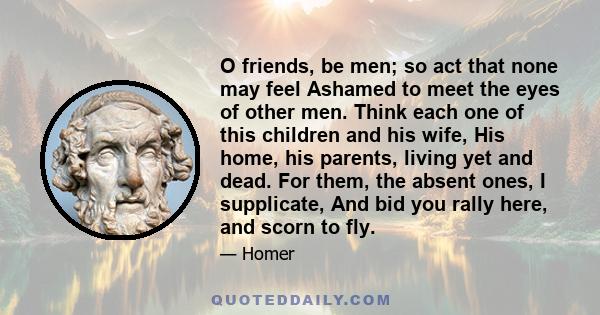 O friends, be men; so act that none may feel Ashamed to meet the eyes of other men. Think each one of this children and his wife, His home, his parents, living yet and dead. For them, the absent ones, I supplicate, And