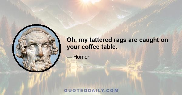 Oh, my tattered rags are caught on your coffee table.