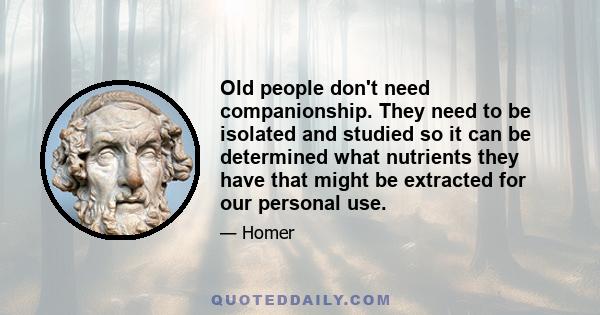 Old people don't need companionship. They need to be isolated and studied so it can be determined what nutrients they have that might be extracted for our personal use.