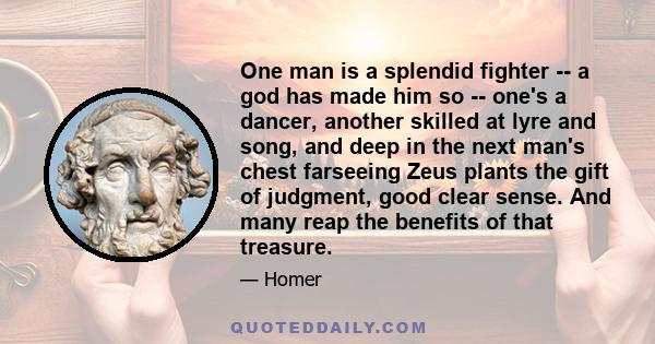 One man is a splendid fighter -- a god has made him so -- one's a dancer, another skilled at lyre and song, and deep in the next man's chest farseeing Zeus plants the gift of judgment, good clear sense. And many reap