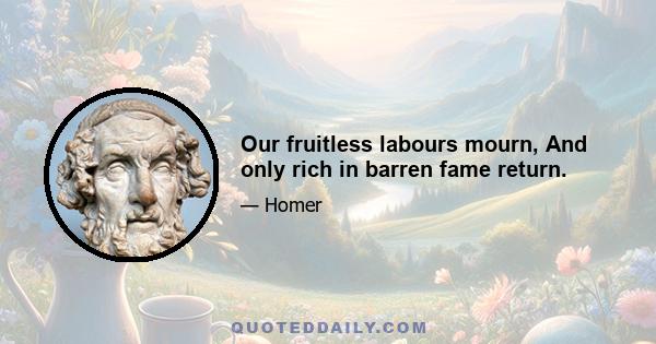 Our fruitless labours mourn, And only rich in barren fame return.