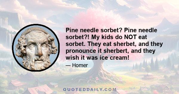 Pine needle sorbet? Pine needle sorbet?! My kids do NOT eat sorbet. They eat sherbet, and they pronounce it sherbert, and they wish it was ice cream!