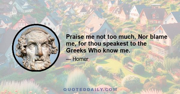 Praise me not too much, Nor blame me, for thou speakest to the Greeks Who know me.