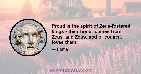 Proud is the spirit of Zeus-fostered kings - their honor comes from Zeus, and Zeus, god of council, loves them.