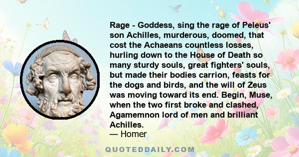 Rage - Goddess, sing the rage of Peleus' son Achilles, murderous, doomed, that cost the Achaeans countless losses, hurling down to the House of Death so many sturdy souls, great fighters' souls, but made their bodies