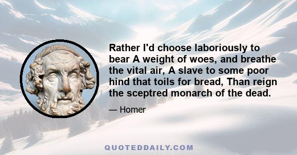 Rather I'd choose laboriously to bear A weight of woes, and breathe the vital air, A slave to some poor hind that toils for bread, Than reign the sceptred monarch of the dead.