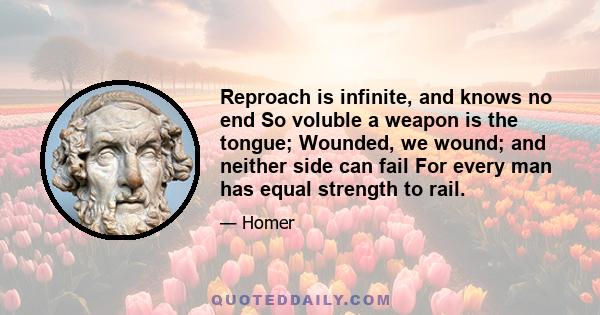 Reproach is infinite, and knows no end So voluble a weapon is the tongue; Wounded, we wound; and neither side can fail For every man has equal strength to rail.